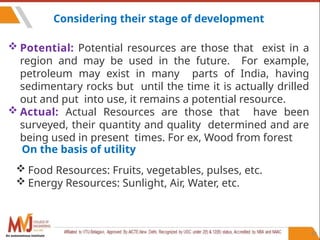 87
Considering their stage of development
 Potential: Potential resources are those that exist in a
region and may be used in the future. For example,
petroleum may exist in many parts of India, having
sedimentary rocks but until the time it is actually drilled
out and put into use, it remains a potential resource.
 Actual: Actual Resources are those that have been
surveyed, their quantity and quality determined and are
being used in present times. For ex, Wood from forest
On the basis of utility
 Food Resources: Fruits, vegetables, pulses, etc.
 Energy Resources: Sunlight, Air, Water, etc.
An autonomous institute
 
