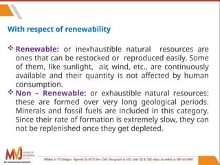 88
With respect of renewability
 Renewable: or inexhaustible natural resources are
ones that can be restocked or reproduced easily. Some
of them, like sunlight, air, wind, etc., are continuously
available and their quantity is not affected by human
consumption.
 Non – Renewable: or exhaustible natural resources:
these are formed over very long geological periods.
Minerals and fossil fuels are included in this category.
Since their rate of formation is extremely slow, they can
not be replenished once they get depleted.
An autonomous institute
 