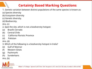 89
Certainty Based Marking Questions
1. Genetic variation between distinct populations of the same species is known as:
(a) Species diversity
(b) Ecosystem diversity
(c) Genetic diversity.
(d) Biodiversity.
Ans. (c)
2. Spot the site, which is not a biodiversity hotspot:
(a) Brazil’s Cerrado
(b) Central Chile
(c) California Floristic Province
(d) Pakistan
Ans. (d)
3. Which of the following is a biodiversity hotspot in India?
(e) Gulf of Mannar
(f) Western Ghats
(g) Pachmarhi
(h) Sunderbans
Ans. (b)
An autonomous institute
 
