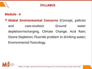 Module - 4
 Global Environmental Concerns (Concept, policies
and case-studies): Ground water
depletion/recharging, Climate Change; Acid Rain;
Ozone Depletion; Fluoride problem in drinking water;
Environmental Toxicology.
9
SYLLABUS
 