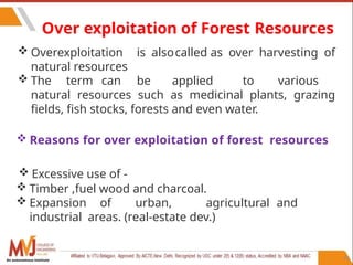91
Over exploitation of Forest Resources
 Overexploitation is alsocalled as over harvesting of
natural resources
 The term can be applied to various
natural resources such as medicinal plants, grazing
fields, fish stocks, forests and even water.
 Reasons for over exploitation of forest resources
 Excessive use of -
 Timber ,fuel wood and charcoal.
 Expansion of urban, agricultural and
industrial areas. (real-estate dev.)
An autonomous institute
 