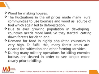 92
 Wood for making houses.
 The fluctuations in the oil prices made many rural
communities to use biomass and wood as source of
fuel which again led to deforestation.
 Due to ever growing population in developing
countries needs more land. So they started cutting
down forests for clear land.
 Demand for food in highly populated countries is
very high. To fulfill this, many forest areas are
cleared for cultivation and other farming activities.
 During many military operations for killing enemies
forests are cleared in order to see people more
clearly prior to killing.
An autonomous institute
 