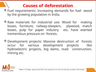 95
Causes of deforestation
 Fuel requirements: Increasing demands for fuel wood
by the growing population in India.
 Raw materials for industrial use: Wood for making
boxes, furniture, railway-sleepers, plywood, match
boxes, pulp for paper industry etc. have exerted
tremendous pressure on forests.
 Development projects: Massive destruction of forests
occur for various development projects like
hydroelectric projects, big dams, road construction,
mining etc.
An autonomous institute
 