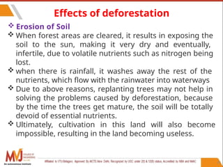 97
Effects of deforestation
 Erosion of Soil
 When forest areas are cleared, it results in exposing the
soil to the sun, making it very dry and eventually,
infertile, due to volatile nutrients such as nitrogen being
lost.
 when there is rainfall, it washes away the rest of the
nutrients, which flow with the rainwater into waterways
 Due to above reasons, replanting trees may not help in
solving the problems caused by deforestation, because
by the time the trees get mature, the soil will be totally
devoid of essential nutrients.
 Ultimately, cultivation in this land will also become
impossible, resulting in the land becoming useless.
An autonomous institute
 