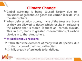 99
Climate Change
 Global warming is being caused largely due to
emissions of greenhouse gases like carbon dioxide into
the atmosphere.
 When deforestation occurs, many of the trees are burnt
or they are allowed to decay, which results in releasing
the carbon that is stored in them as carbon dioxide.
This, in turn, leads to greater concentrations of carbon
dioxide in to the atmosphere.
 Miscellaneous reasons
 It threatens the existence of many wild life species due
to destruction of their natural habitat.
 In hilly areas it often leads to landslides.
An autonomous institute
 