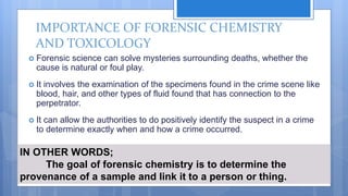 IMPORTANCE OF FORENSIC CHEMISTRY
AND TOXICOLOGY
 Forensic science can solve mysteries surrounding deaths, whether the
cause is natural or foul play.
 It involves the examination of the specimens found in the crime scene like
blood, hair, and other types of fluid found that has connection to the
perpetrator.
 It can allow the authorities to do positively identify the suspect in a crime
to determine exactly when and how a crime occurred.
IN OTHER WORDS;
The goal of forensic chemistry is to determine the
provenance of a sample and link it to a person or thing.
 
