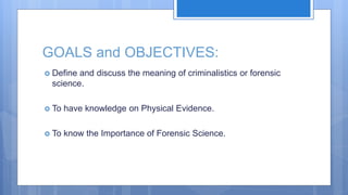 GOALS and OBJECTIVES:
 Define and discuss the meaning of criminalistics or forensic
science.
 To have knowledge on Physical Evidence.
 To know the Importance of Forensic Science.
 
