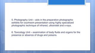 5. Photography Unit – aids in the preparation photographic
exhibits for courtroom presentation using highly specialized
photographic technique of infrared, ultraviolet and x-rays.
6. Toxicology Unit – examination of body fluids and organs for the
presence or absence of drugs and poisons.
 