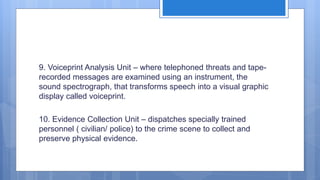 9. Voiceprint Analysis Unit – where telephoned threats and tape-
recorded messages are examined using an instrument, the
sound spectrograph, that transforms speech into a visual graphic
display called voiceprint.
10. Evidence Collection Unit – dispatches specially trained
personnel ( civilian/ police) to the crime scene to collect and
preserve physical evidence.
 