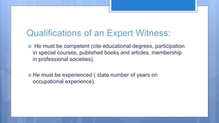 Qualifications of an Expert Witness:
 He must be competent (cite educational degrees, participation
in special courses, published books and articles, membership
in professional societies).
 He must be experienced ( state number of years on
occupational experience).
 