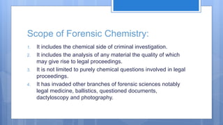 Scope of Forensic Chemistry:
1. It includes the chemical side of criminal investigation.
2. It includes the analysis of any material the quality of which
may give rise to legal proceedings.
3. It is not limited to purely chemical questions involved in legal
proceedings.
4. It has invaded other branches of forensic sciences notably
legal medicine, ballistics, questioned documents,
dactyloscopy and photography.
 