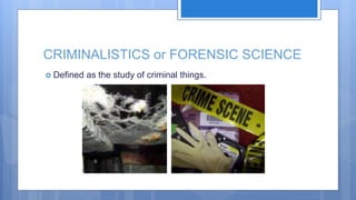 CRIMINALISTICS or FORENSIC SCIENCE
 Defined as the study of criminal things.
 