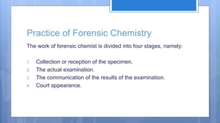 Practice of Forensic Chemistry
The work of forensic chemist is divided into four stages, namely:
1. Collection or reception of the specimen.
2. The actual examination.
3. The communication of the results of the examination.
4. Court appearance.
 