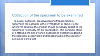 Collection of the specimen to be examined
The proper collection, preservation and transportation of
specimens are essential in the investigation of crime. Hence,
whenever possible, the chemist should personally collect all the
specimens necessary for the examination. This particular stage
of a forensic chemist’s work is essential as questions regarding
the collection, preservation and transportation of the specimen
are raised during trial.
 