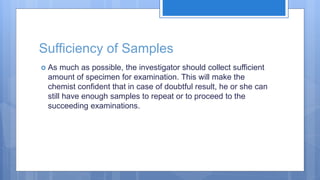 Sufficiency of Samples
 As much as possible, the investigator should collect sufficient
amount of specimen for examination. This will make the
chemist confident that in case of doubtful result, he or she can
still have enough samples to repeat or to proceed to the
succeeding examinations.
 