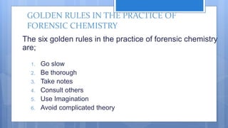GOLDEN RULES IN THE PRACTICE OF
FORENSIC CHEMISTRY
The six golden rules in the practice of forensic chemistry
are;
1. Go slow
2. Be thorough
3. Take notes
4. Consult others
5. Use Imagination
6. Avoid complicated theory
 