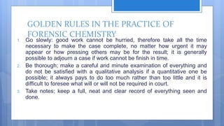 GOLDEN RULES IN THE PRACTICE OF
FORENSIC CHEMISTRY
1. Go slowly: good work cannot be hurried, therefore take all the time
necessary to make the case complete, no matter how urgent it may
appear or how pressing others may be for the result; it is generally
possible to adjourn a case if work cannot be finish in time.
2. Be thorough; make a careful and minute examination of everything and
do not be satisfied with a qualitative analysis if a quantitative one be
possible; it always pays to do too much rather than too little and it is
difficult to foresee what will or will not be required in court.
3. Take notes; keep a full, neat and clear record of everything seen and
done.
 