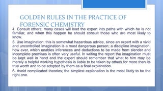 GOLDEN RULES IN THE PRACTICE OF
FORENSIC CHEMISTRY
4. Consult others; many cases will lead the expert into paths with which he is not
familiar, and when this happen he should consult those who are most likely to
know.
5. Use imagination; this is somewhat hazardous advice, since an expert with a vivid
and uncontrolled imagination is a most dangerous person; a discipline imagination,
how ever, which enables inferences and deductions to be made from slender and
incomplete premises is often very useful. In writing the report the imagination must
be kept well in hand and the expert should remember that what to him may be
merely a helpful working hypothesis is liable to be taken by others for more than its
true worth and to be adopted by them as a final explanation.
6. Avoid complicated theories; the simplest explanation is the most likely to be the
right one.
 