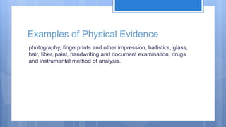 Examples of Physical Evidence
photography, fingerprints and other impression, ballistics, glass,
hair, fiber, paint, handwriting and document examination, drugs
and instrumental method of analysis.
 