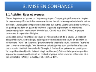 3. MISE EN CONFIANCE
3.1 Activité : Rues et avenues:
Diviser le groupe en quatre ou cinq sous-groupes. Chaque groupe forme une rangée
de personnes qui forment des rues en se tenant la main et en regardant dans la même
direction. Les rangées sont parallèles les unes aux autres. Quand vous dites “Avenues”,
les participants font un quart de tour vers la gauche et prennent les mains des
personnes qui sont maintenant à côté d’eux. Quand vous direz “Rues”, le groupe
retournera à sa position d’origine.
Demander à deux volontaires de jouer les rôles du chat et de la souris. Le chat doit
attraper la souris. Le but du jeu est de garder le chat loin de la souris en donnant les
instructions “Rues” et “Avenues” pour séparer le chat de la souris. Ni l’un ni l’autre ne
peut traverser une rangée. Tout le monde doit réagir vite pour que le chat n’attrape
pas la souris. L’activité demande de l’énergie, il faudra donc prévenir les participants
de ce qui les attend (qu’ils doivent réagir rapidement).Cette activité peut ne pas être
appropriée dans des cultures où un contact physique entre hommes et femmes n’est
pas acceptable (UNICEF, in Pretty et al., 1995, p. 149).
 