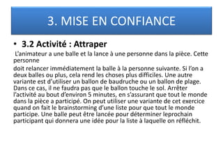 3. MISE EN CONFIANCE
• 3.2 Activité : Attraper
L’animateur a une balle et la lance à une personne dans la pièce. Cette
personne
doit relancer immédiatement la balle à la personne suivante. Si l’on a
deux balles ou plus, cela rend les choses plus difficiles. Une autre
variante est d’utiliser un ballon de baudruche ou un ballon de plage.
Dans ce cas, il ne faudra pas que le ballon touche le sol. Arrêter
l’activité au bout d’environ 5 minutes, en s’assurant que tout le monde
dans la pièce a participé. On peut utiliser une variante de cet exercice
quand on fait le brainstorming d’une liste pour que tout le monde
participe. Une balle peut être lancée pour déterminer leprochain
participant qui donnera une idée pour la liste à laquelle on réfléchit.
 