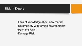 Risk in Export
• Lack of knowledge about new market
• Unfamiliarity with foreign environments
• Payment Risk
• Damage Risk
 