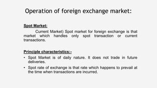 Spot Market:
Current Market) Spot market for foreign exchange is that
market which handles only spot transaction or current
transactions.
Principle characteristics:-
• Spot Market is of daily nature. It does not trade in future
deliveries.
• Spot rate of exchange is that rate which happens to prevail at
the time when transactions are incurred.
Operation of foreign exchange market:
 