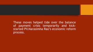 These moves helped tide over the balance
of payment crisis temporarily and kick-
started PV.Narasimha Rao’s economic reform
process.
 