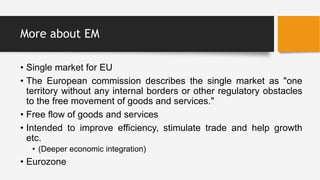 More about EM
• Single market for EU
• The European commission describes the single market as "one
territory without any internal borders or other regulatory obstacles
to the free movement of goods and services."
• Free flow of goods and services
• Intended to improve efficiency, stimulate trade and help growth
etc.
• (Deeper economic integration)
• Eurozone
 