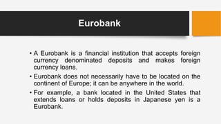 Eurobank
• A Eurobank is a financial institution that accepts foreign
currency denominated deposits and makes foreign
currency loans.
• Eurobank does not necessarily have to be located on the
continent of Europe; it can be anywhere in the world.
• For example, a bank located in the United States that
extends loans or holds deposits in Japanese yen is a
Eurobank.
 