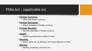 FEMA Act : (applicable to)
• Foreign Currency:
• Other than Indian Currency.
• Foreign Exchange:
• Means exchange of foreign currency.
• Foreign Security:
• Security expressed in foreign currency.
• Import:
• Goods & services from outside to India.
• Security:
• Share, Stock etc. as defined in the Public Debt Act of 1994.
• Service:
• Banking, Financing, Insurance etc..
 