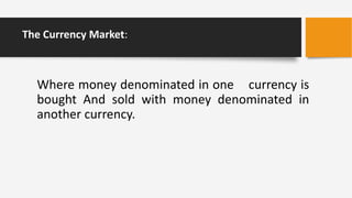 The Currency Market:
Where money denominated in one currency is
bought And sold with money denominated in
another currency.
 