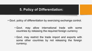 5. Policy of Differentiation:
• Govt. policy of differentiation by exercising exchange control.
• Govt. may allow international trade with some
countries by releasing the required foreign currency
• Govt. may restrict the trade import and exports with
some other countries by not releasing the foreign
currency.
 
