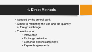 1. Direct Methods
• Adopted by the central bank
• Aimed to restricting the use and the quantity
of foreign exchange.
• These include
• Intervention
• Exchange restriction
• Exchange clearing agreements
• Payments agreements
 