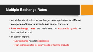 Multiple Exchange Rates
• An elaborate structure of exchange rates applicable to different
categories of imports, exports and capital transfers.
• Low exchange rates are maintained in exportable goods for
improve their export.
• In case of imports,
• Low exchange rates for necessaries
• High exchange rates for luxury goods or harmful products
 