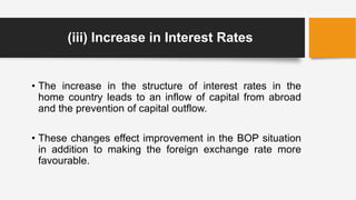 (iii) Increase in Interest Rates
• The increase in the structure of interest rates in the
home country leads to an inflow of capital from abroad
and the prevention of capital outflow.
• These changes effect improvement in the BOP situation
in addition to making the foreign exchange rate more
favourable.
 