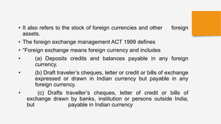 • It also refers to the stock of foreign currencies and other foreign
assets.
• The foreign exchange management ACT 1999 defines
• “Foreign exchange means foreign currency and includes
• (a) Deposits credits and balances payable in any foreign
currency.
• (b) Draft traveler’s cheques, letter or credit or bills of exchange
expressed or drawn in Indian currency but payable in any
foreign currency.
• (c) Drafts traveller’s cheques, letter of credit or bills of
exchange drawn by banks, institution or persons outside India,
but payable in Indian currency
 