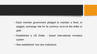 • Each member government pledged to maintain a fixed, or
pegged, exchange rate for its currency vis-à-vis the dollar or
gold.
• Established a US Dollar - based international monetary
system
• Also established two new institutions
 