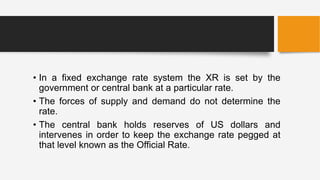 • In a fixed exchange rate system the XR is set by the
government or central bank at a particular rate.
• The forces of supply and demand do not determine the
rate.
• The central bank holds reserves of US dollars and
intervenes in order to keep the exchange rate pegged at
that level known as the Official Rate.
 