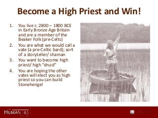 Become a High Priest and Win!
1. You live c. 2800 – 1800 BCE
in Early Bronze Age Britain
and are a member of the
Beaker Folk (pre-Celts)
2. You are what we would call a
vate (a pre-Celtic bard); sort
of a storyteller/ shaman
3. You want to become high
priest/ high “druid”
4. You are hoping the other
vates will elect you as high
priest so you can build
Stonehenge!
 