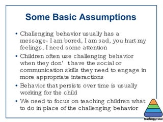 Some Basic Assumptions Challenging behavior usually has a message- I am bored, I am sad, you hurt my feelings, I need some attention Children often use challenging behavior when they don’t have the social or communication skills they need to engage in more appropriate interactions Behavior that persists over time is usually working for the child We need to focus on teaching children what to do in place of the challenging behavior 