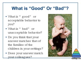 What is “Good” Or “Bad”? What is “good” or acceptable behavior to you?  What is “bad” or unacceptable behavior? Do you think that your answer matches that of the families of the children in your settings? Does your answer match your colleagues? 