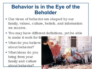 Behavior is in the Eye of the Beholder Our views of behavior are shaped by our family, values, culture, beliefs, and information we receive. You may have different definitions, yet be able to make it work for the child What do you believe  about behavior? What ideas do you  bring from your  family and culture  about behavior? 