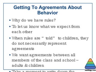 Getting To Agreements About Behavior Why do we have rules?  To let us know what we expect from each other When rules are “told” to children, they do not necessarily represent agreements We want agreements between all members of the class and school – adults & children Take a moment to write down the “rules” you have in your classroom 