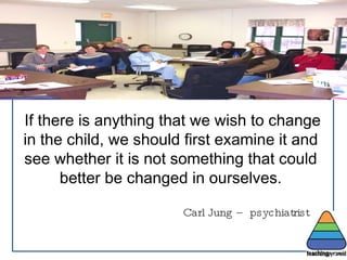 If there is anything that we wish to change in the child, we should first examine it and see whether it is not something that could better be changed in ourselves. Carl Jung – psychiatrist  . 