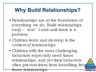 Why Build Relationships? Relationships are at the foundation of everything we do. Build relationships early – don’t wait until there is a problem Children learn and develop in the context of relationships Children with the most challenging behaviors especially need these relationships, and yet their behaviors often prevent them from benefiting from those relationships 