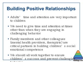 Building Positive Relationships Adults’ time and attention are very important to children  We need to give time and attention at times other than when they are engaging in challenging behavior Family members and other colleagues (mental health providers, therapists) are critical partners in building children’s social emotional competence We should all work together to ensure children’s success and prevent challenging behavior 