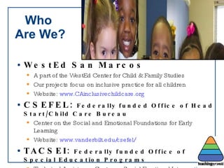 Who  Are We? WestEd San Marcos A part of the WestEd Center for Child & Family Studies Our projects focus on inclusive practice for all children Website:  www.CAinclusivechildcare.org CSEFEL:  Federally funded Office of Head Start/Child Care Bureau Center on the Social and Emotional Foundations for Early Learning Website:  www.vanderbilt.edu/csefel/ TACSEI:  Federally funded Office of Special Education Programs Technical Assistance Center on Social Emotional Interventions Website:  www.challengingbehavior.org 