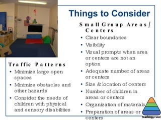 Things to Consider Traffic Patterns Minimize large open spaces Minimize obstacles and other hazards Consider the needs of children with physical and sensory disabilities Small Group Areas/Centers Clear boundaries Visibility Visual prompts when area or centers are not an option Adequate number of areas or centers Size & location of centers Number of children in areas or centers Organization of materials Preparation of areas or centers Sensory Environment 
