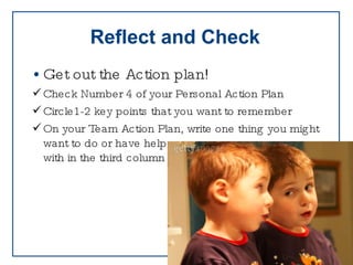 Reflect and Check Get out the Action plan! Check Number 4 of your Personal Action Plan Circle1-2 key points that you want to remember On your Team Action Plan, write one thing you might  want to do or have help with in the third column 